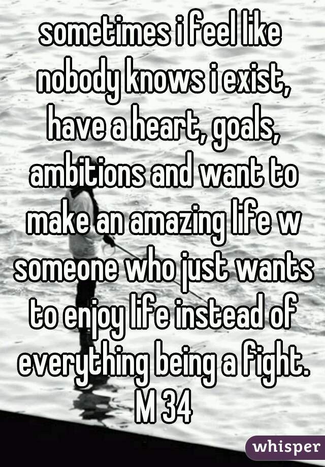 sometimes i feel like nobody knows i exist, have a heart, goals, ambitions and want to make an amazing life w someone who just wants to enjoy life instead of everything being a fight. M 34
