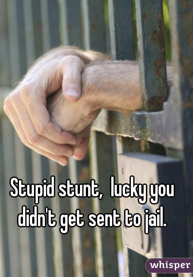 Stupid stunt,  lucky you didn't get sent to jail. 