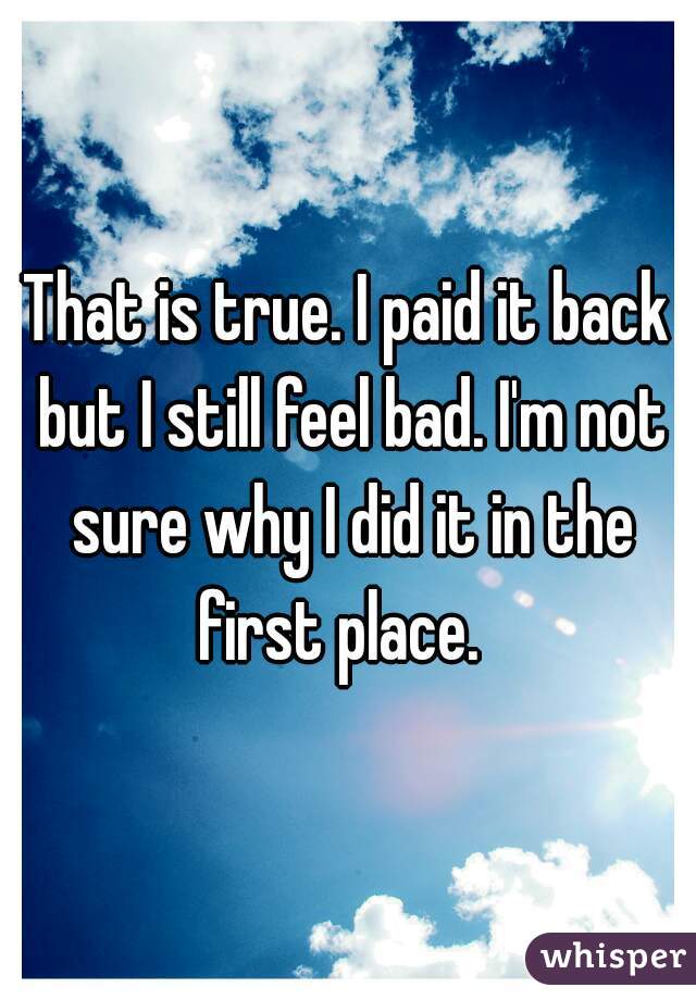 That is true. I paid it back but I still feel bad. I'm not sure why I did it in the first place.  