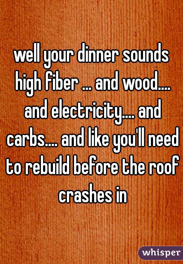 well your dinner sounds high fiber ... and wood.... and electricity.... and carbs.... and like you'll need to rebuild before the roof crashes in