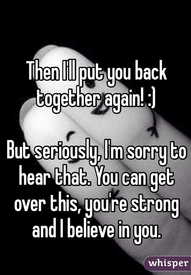 Then I'll put you back together again! :)

But seriously, I'm sorry to hear that. You can get over this, you're strong and I believe in you. 