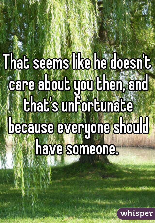 That seems like he doesn't care about you then, and that's unfortunate because everyone should have someone. 