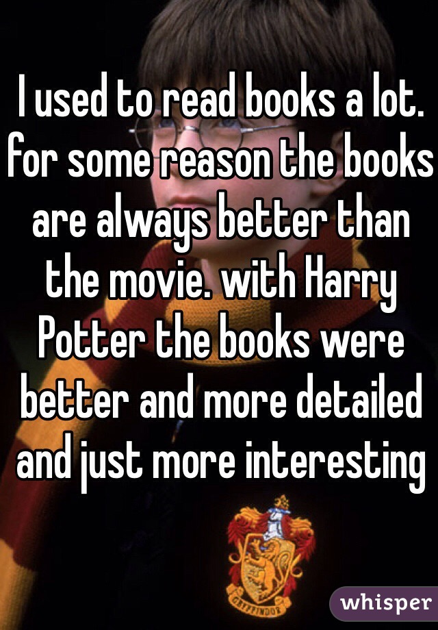 I used to read books a lot. for some reason the books are always better than the movie. with Harry Potter the books were better and more detailed and just more interesting