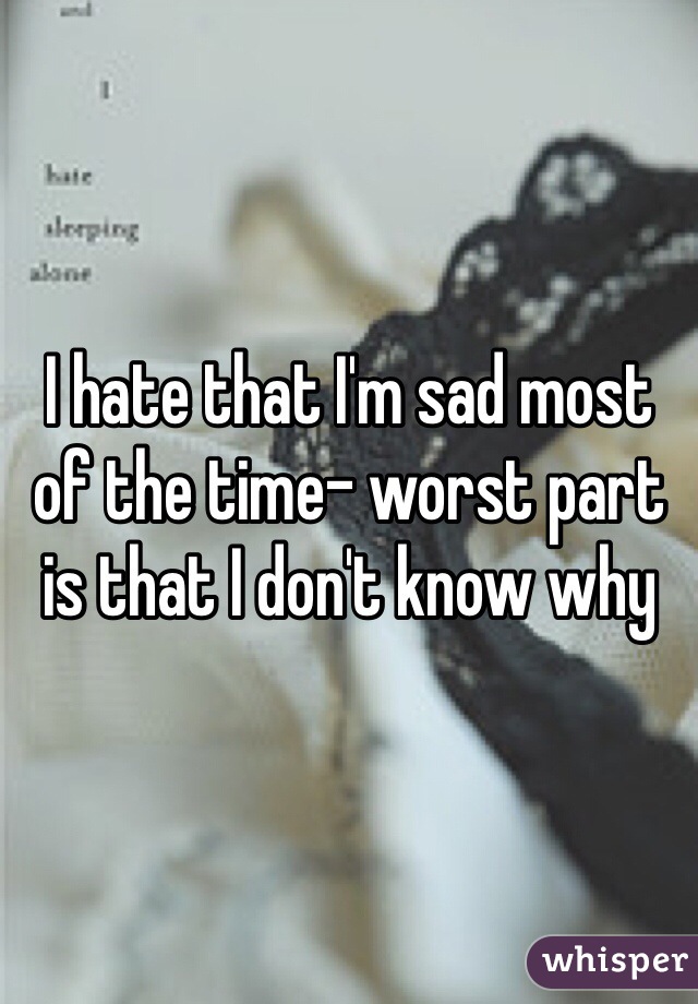 I hate that I'm sad most of the time- worst part is that I don't know why