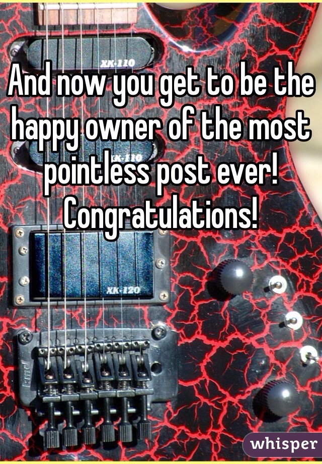 And now you get to be the happy owner of the most pointless post ever! Congratulations!