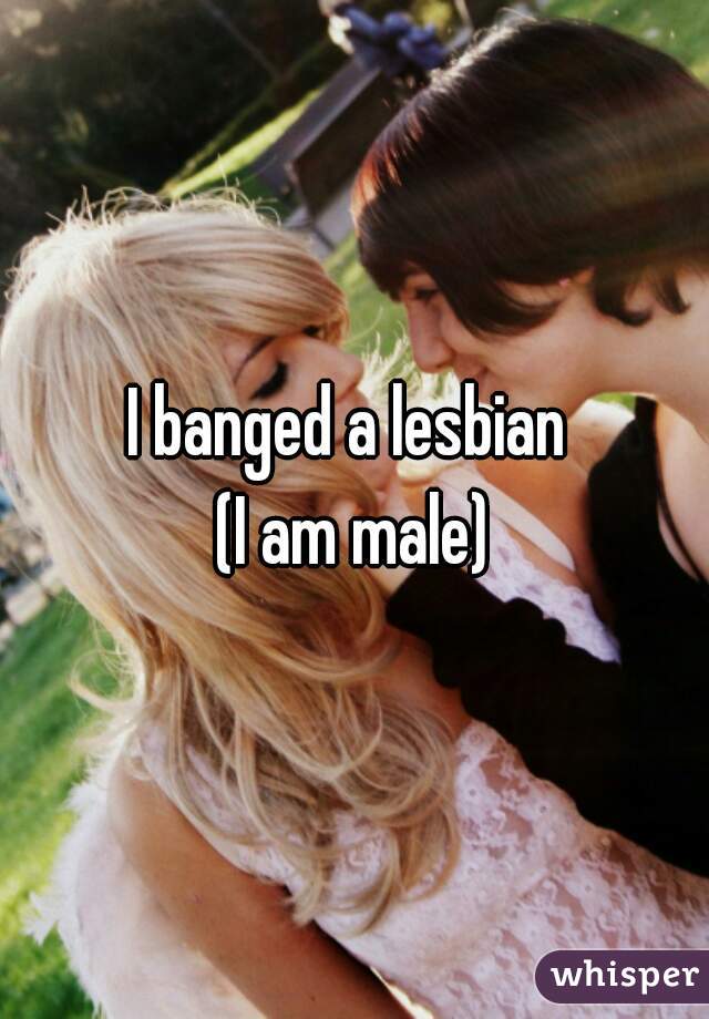I banged a lesbian 
(I am male)