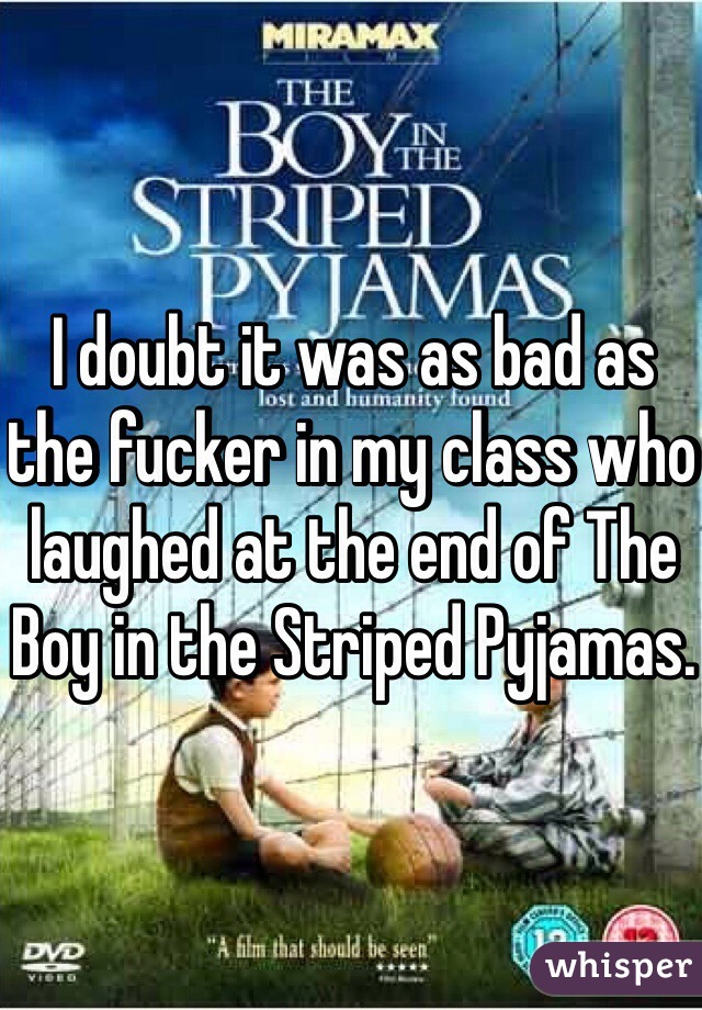 I doubt it was as bad as the fucker in my class who laughed at the end of The Boy in the Striped Pyjamas.