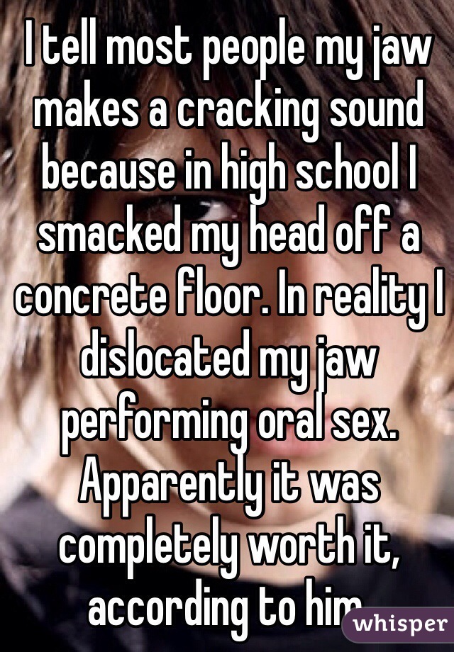 I tell most people my jaw makes a cracking sound because in high school I smacked my head off a concrete floor. In reality I dislocated my jaw performing oral sex. Apparently it was completely worth it, according to him.