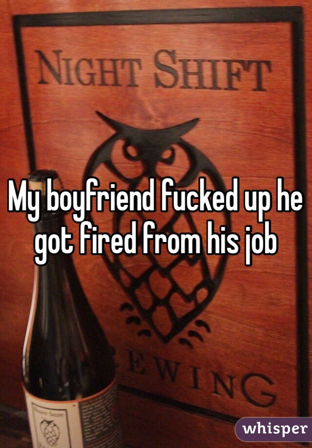 My boyfriend fucked up he got fired from his job 