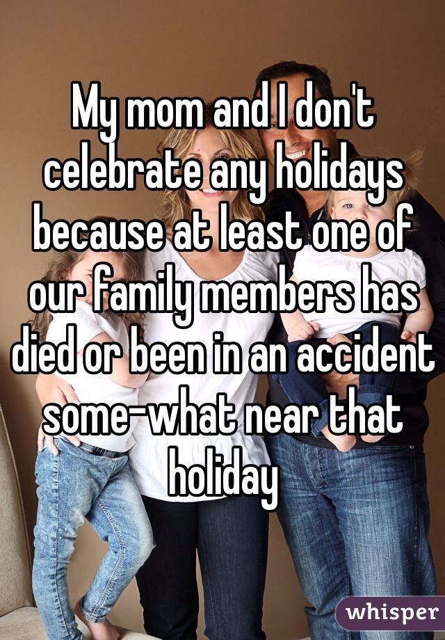 My mom and I don't celebrate any holidays because at least one of our family members has died or been in an accident some-what near that holiday