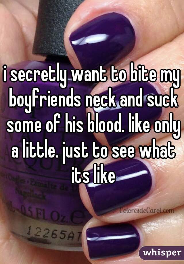 i secretly want to bite my boyfriends neck and suck some of his blood. like only a little. just to see what its like