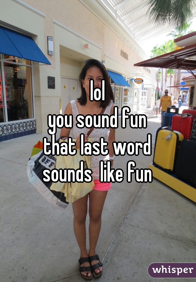 lol
you sound fun
that last word
sounds  like fun