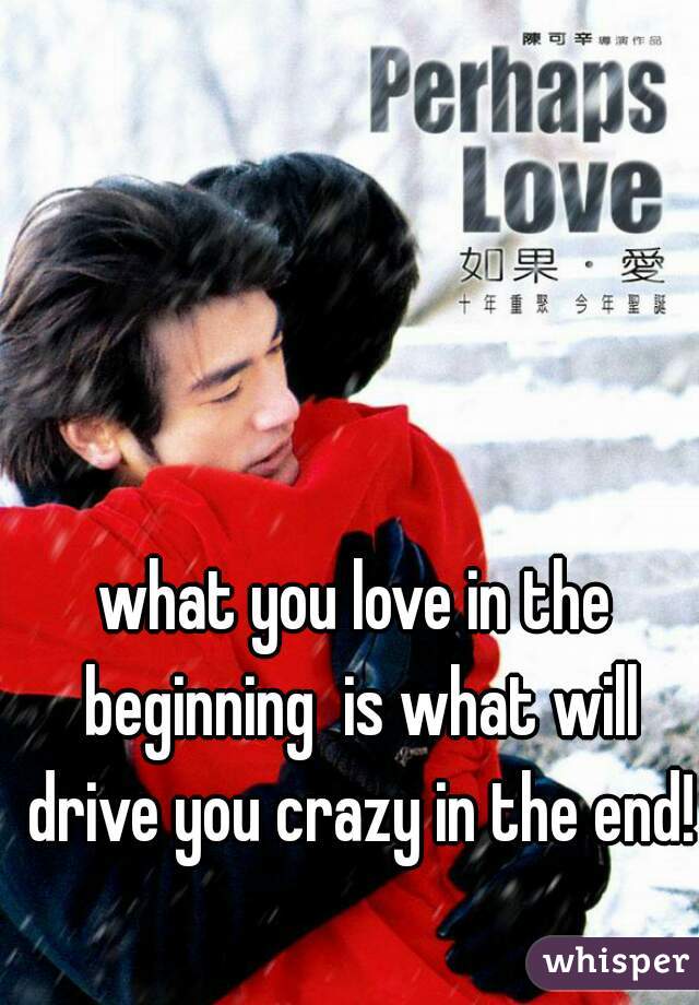 what you love in the beginning  is what will drive you crazy in the end!