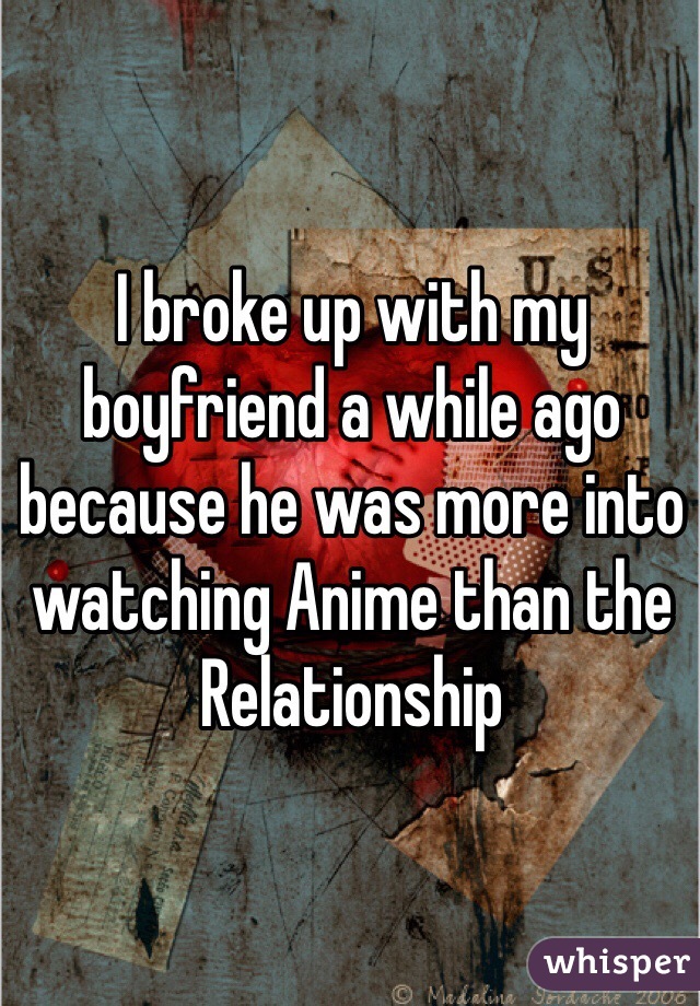 I broke up with my boyfriend a while ago because he was more into watching Anime than the Relationship 