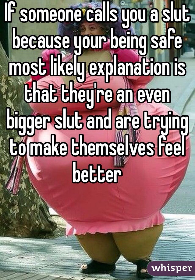 If someone calls you a slut because your being safe most likely explanation is that they're an even bigger slut and are trying to make themselves feel better
