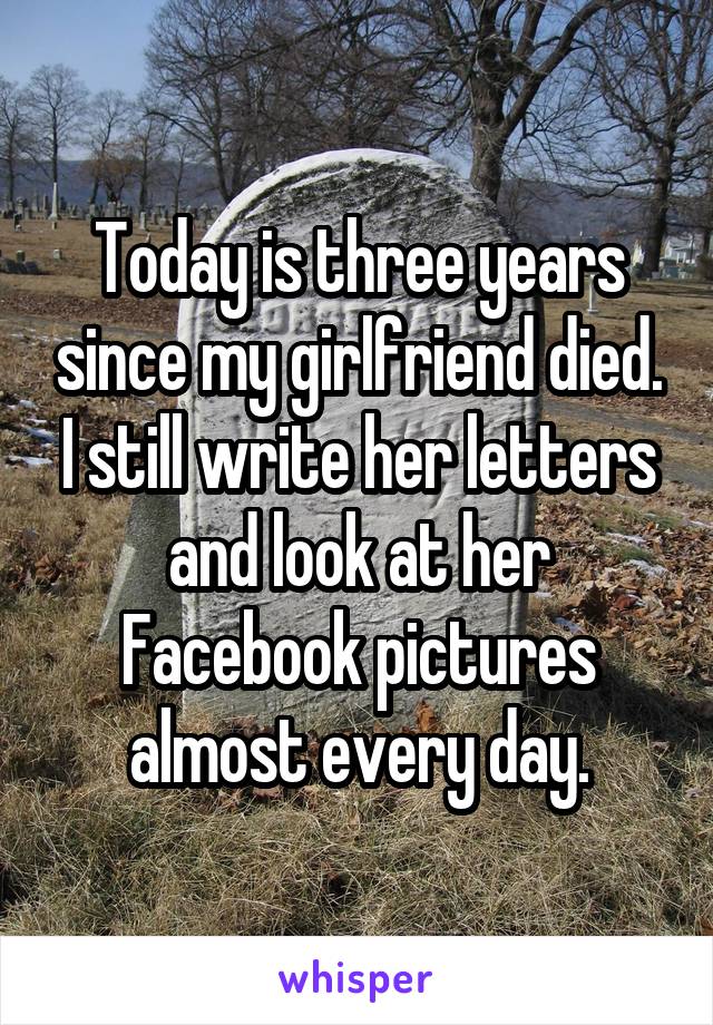 Today is three years since my girlfriend died. I still write her letters and look at her Facebook pictures almost every day.