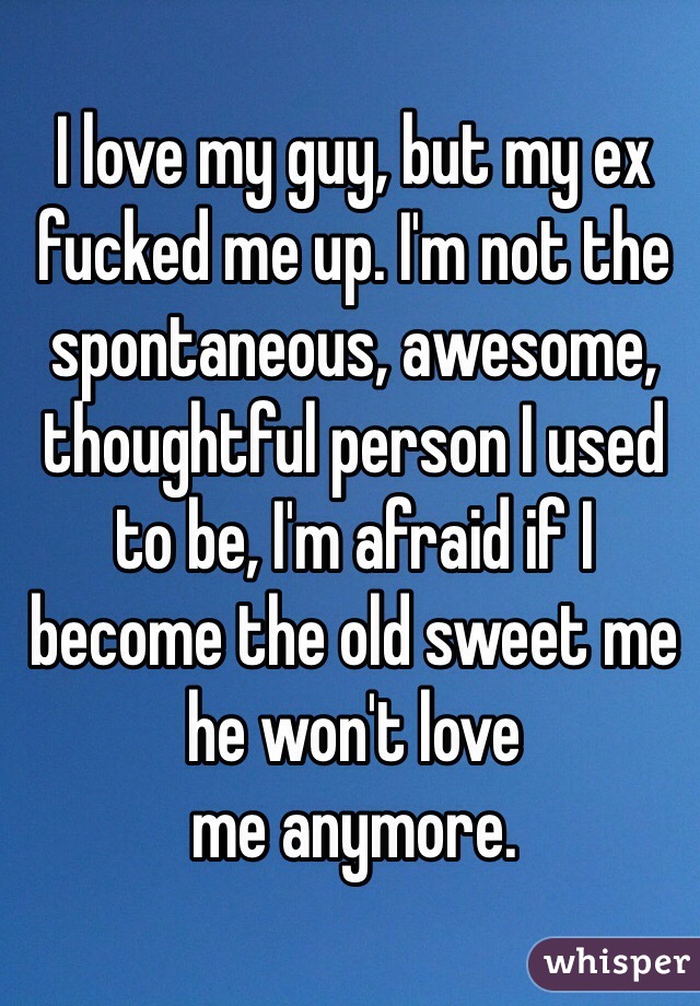 I love my guy, but my ex fucked me up. I'm not the spontaneous, awesome, thoughtful person I used to be, I'm afraid if I become the old sweet me he won't love 
me anymore. 