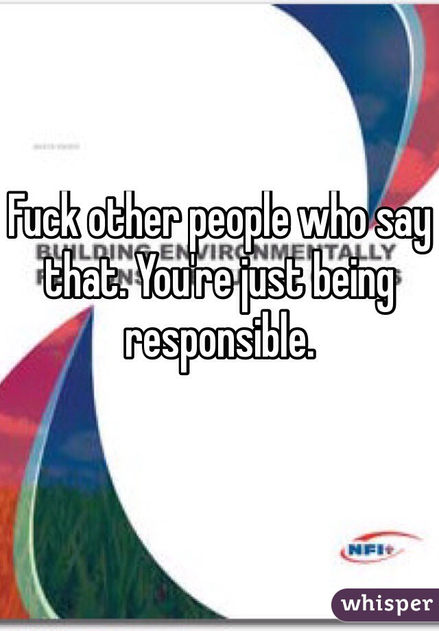 Fuck other people who say that. You're just being responsible.

