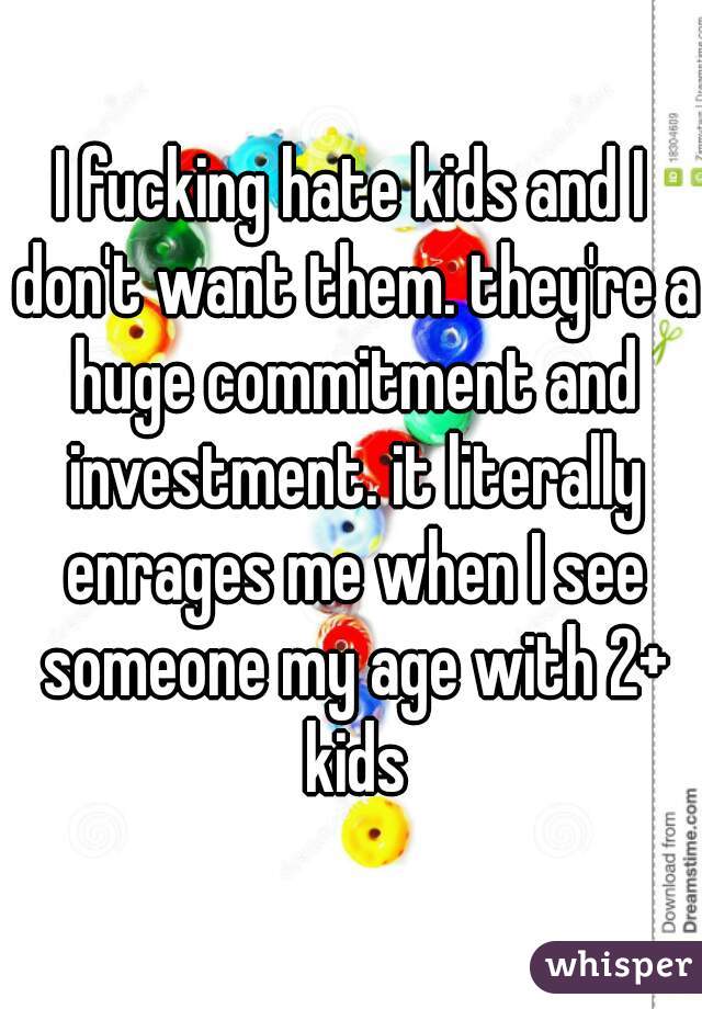 I fucking hate kids and I don't want them. they're a huge commitment and investment. it literally enrages me when I see someone my age with 2+ kids