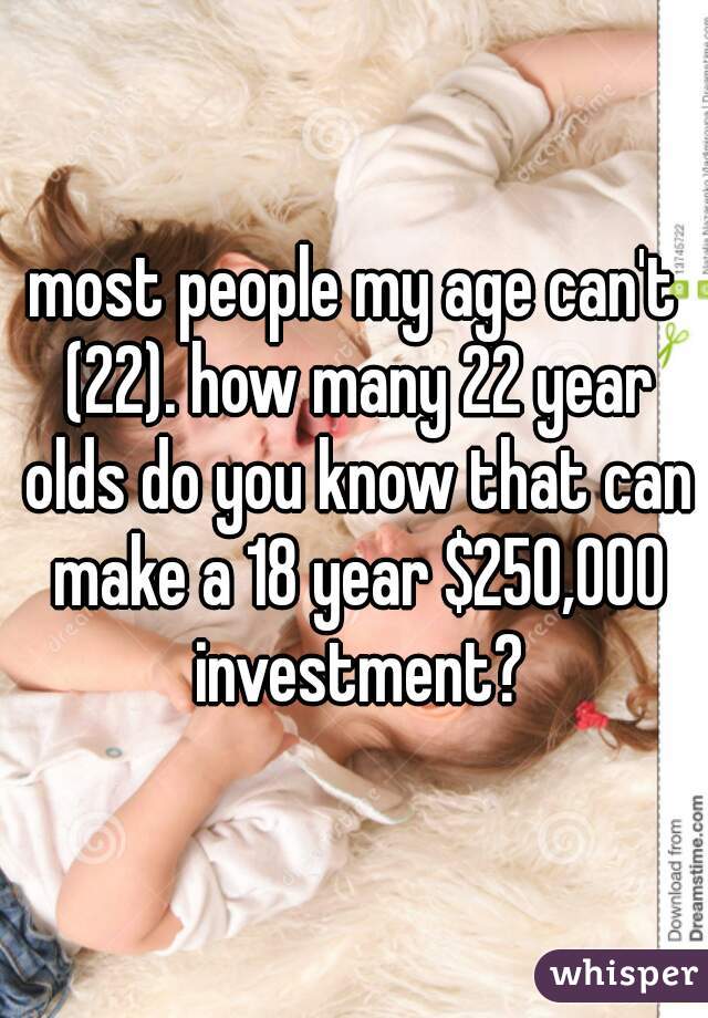most people my age can't (22). how many 22 year olds do you know that can make a 18 year $250,000 investment?
