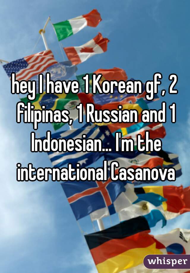 hey I have 1 Korean gf, 2 filipinas, 1 Russian and 1 Indonesian... I'm the international Casanova