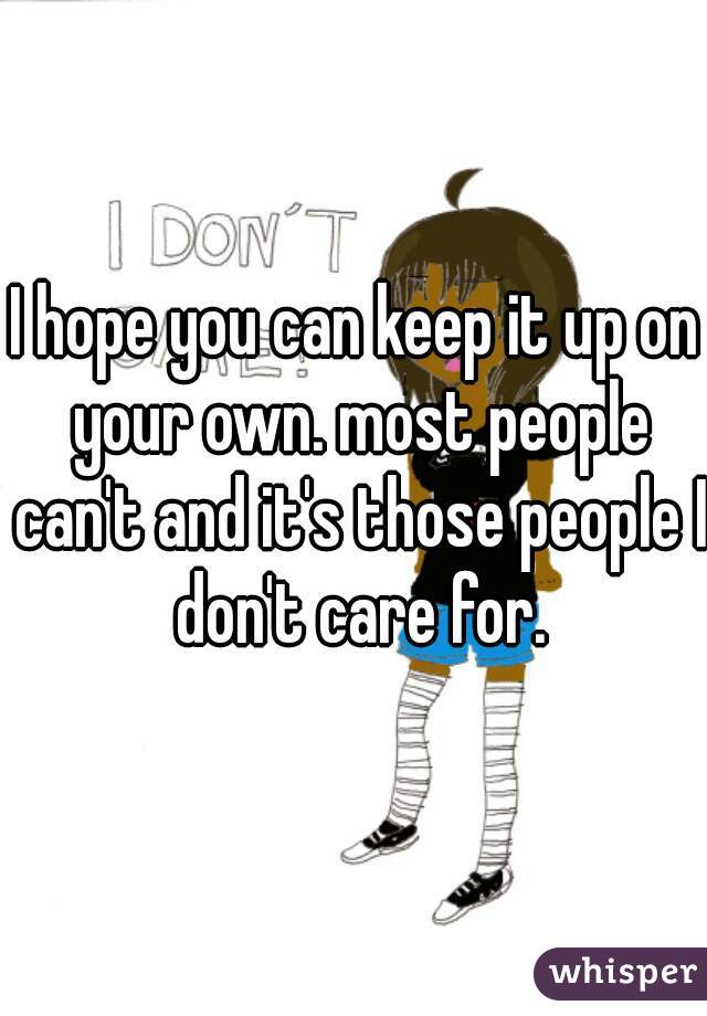 I hope you can keep it up on your own. most people can't and it's those people I don't care for.