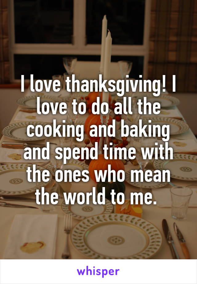 I love thanksgiving! I love to do all the cooking and baking and spend time with the ones who mean the world to me. 