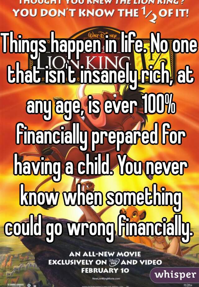 Things happen in life. No one that isn't insanely rich, at any age, is ever 100% financially prepared for having a child. You never know when something could go wrong financially. 
