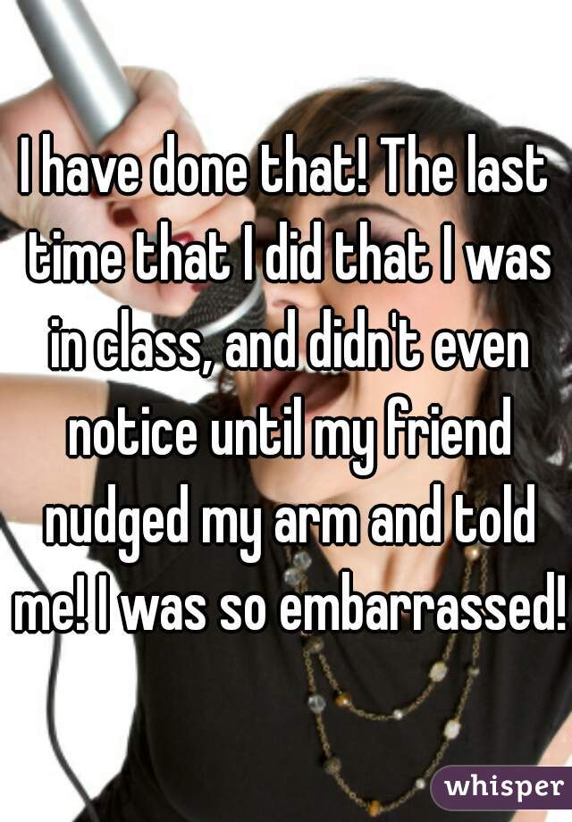 I have done that! The last time that I did that I was in class, and didn't even notice until my friend nudged my arm and told me! I was so embarrassed!