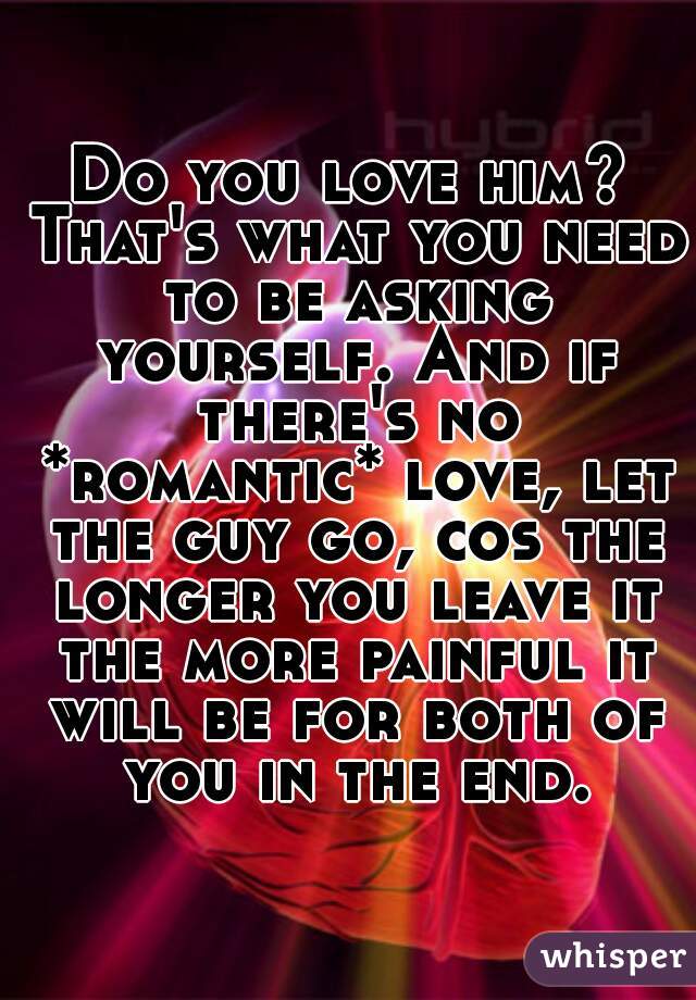 Do you love him? That's what you need to be asking yourself. And if there's no *romantic* love, let the guy go, cos the longer you leave it the more painful it will be for both of you in the end.