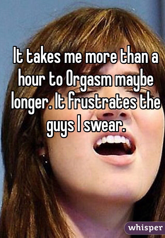 It takes me more than a hour to Orgasm maybe longer. It frustrates the guys I swear.