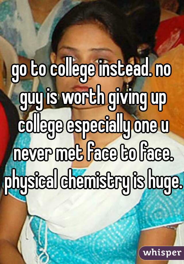 go to college instead. no guy is worth giving up college especially one u never met face to face. physical chemistry is huge.