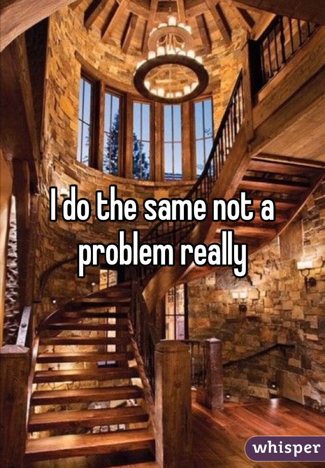 I do the same not a problem really