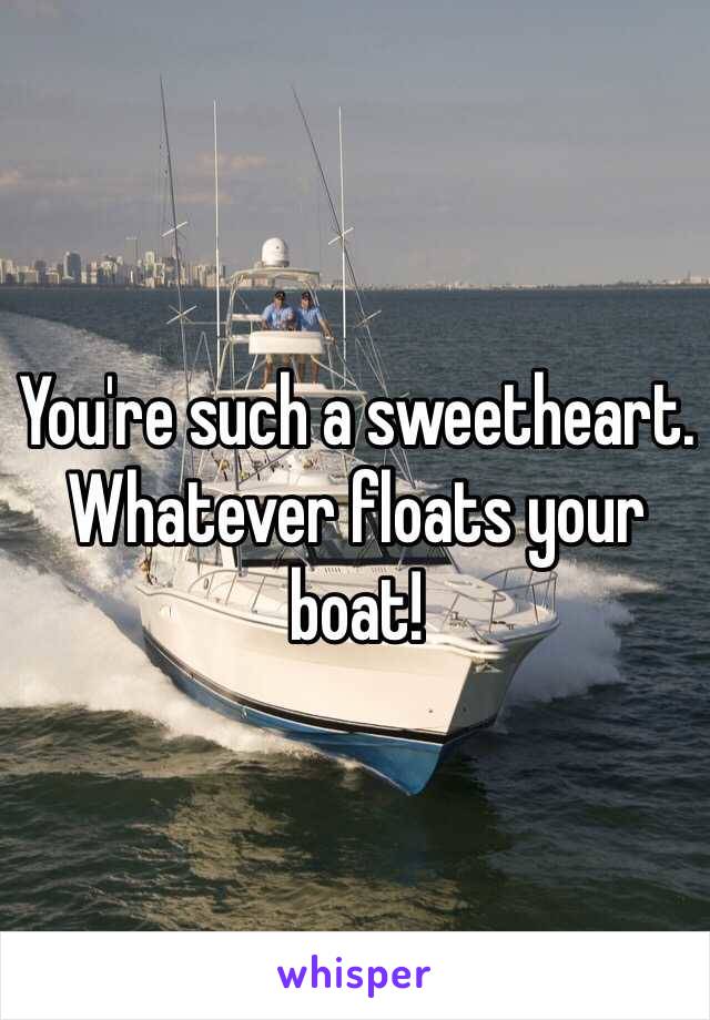 You're such a sweetheart. Whatever floats your boat! 