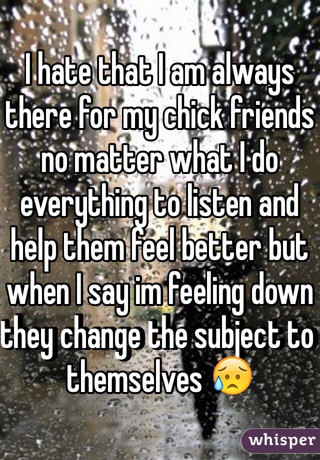 I hate that I am always there for my chick friends no matter what I do everything to listen and help them feel better but when I say im feeling down they change the subject to themselves 😥
