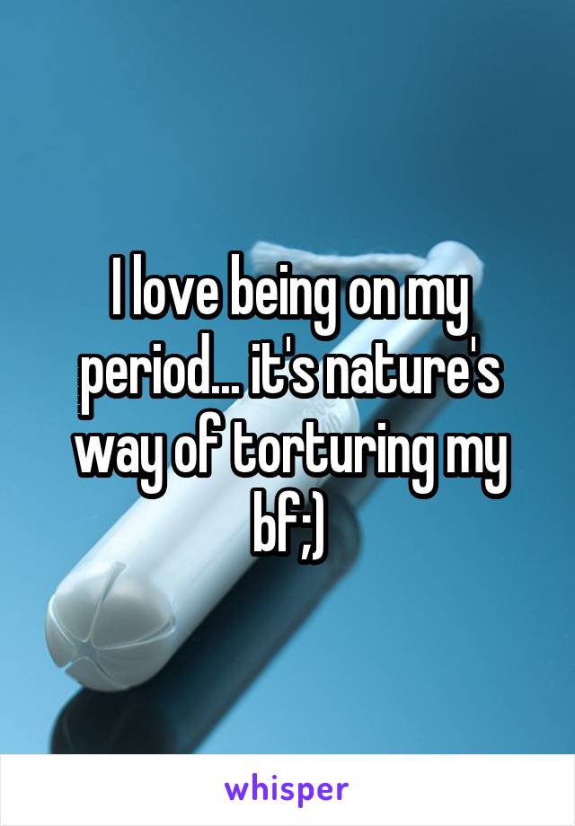 I love being on my period... it's nature's way of torturing my bf;)