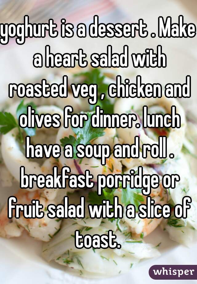 yoghurt is a dessert . Make a heart salad with roasted veg , chicken and olives for dinner. lunch have a soup and roll . breakfast porridge or fruit salad with a slice of toast. 
