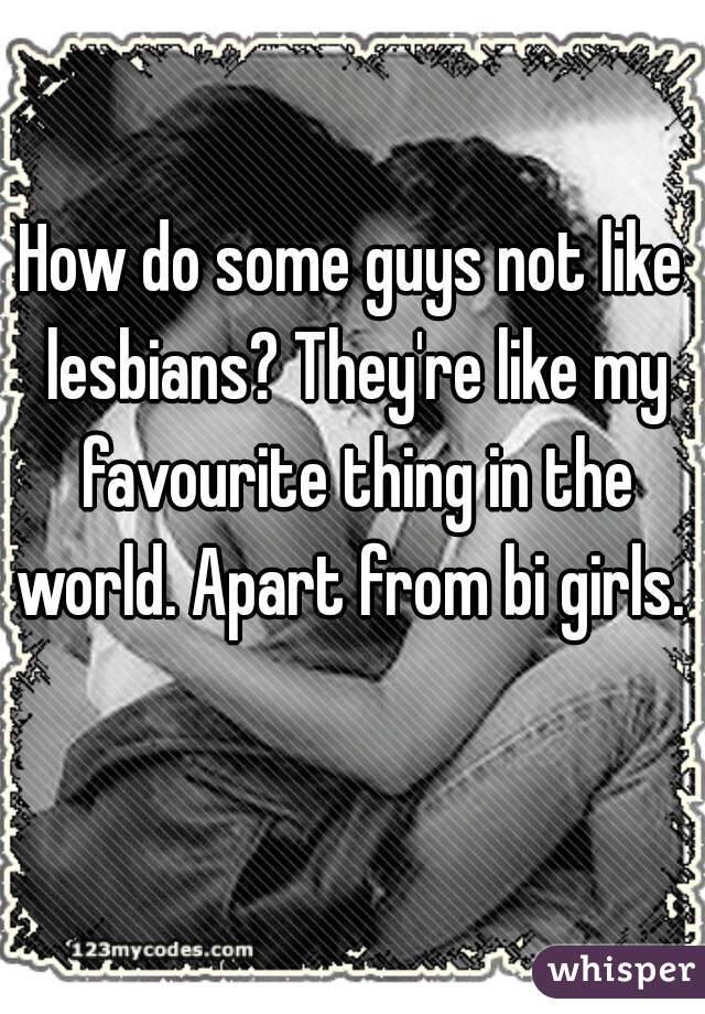 How do some guys not like lesbians? They're like my favourite thing in the world. Apart from bi girls.  