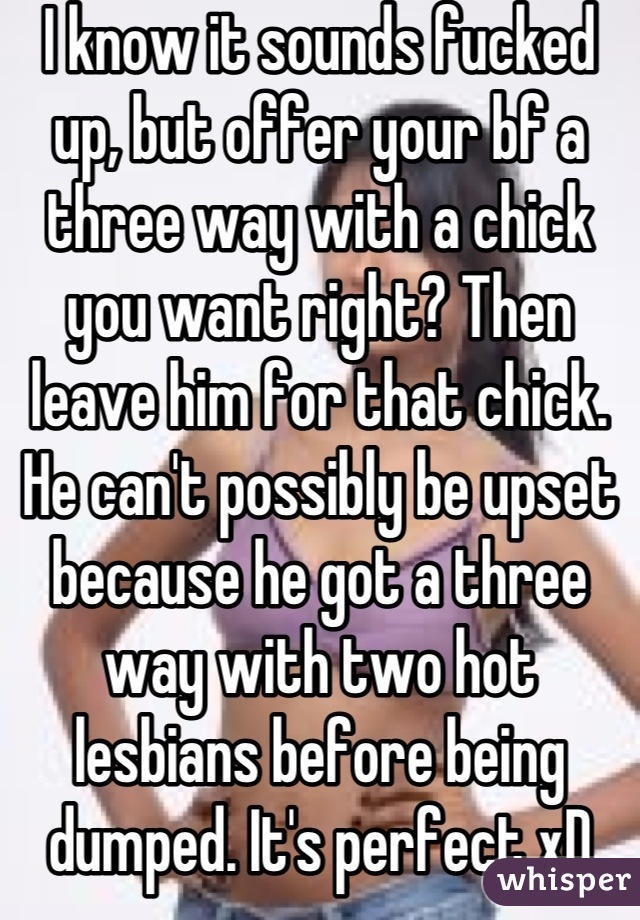 I know it sounds fucked up, but offer your bf a three way with a chick you want right? Then leave him for that chick. He can't possibly be upset because he got a three way with two hot lesbians before being dumped. It's perfect xD