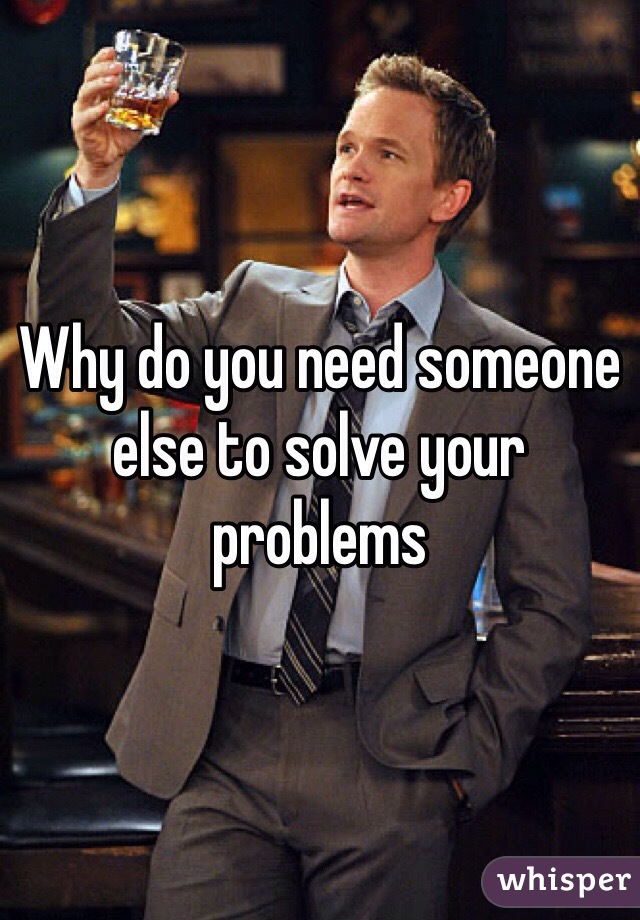 Why do you need someone else to solve your problems 