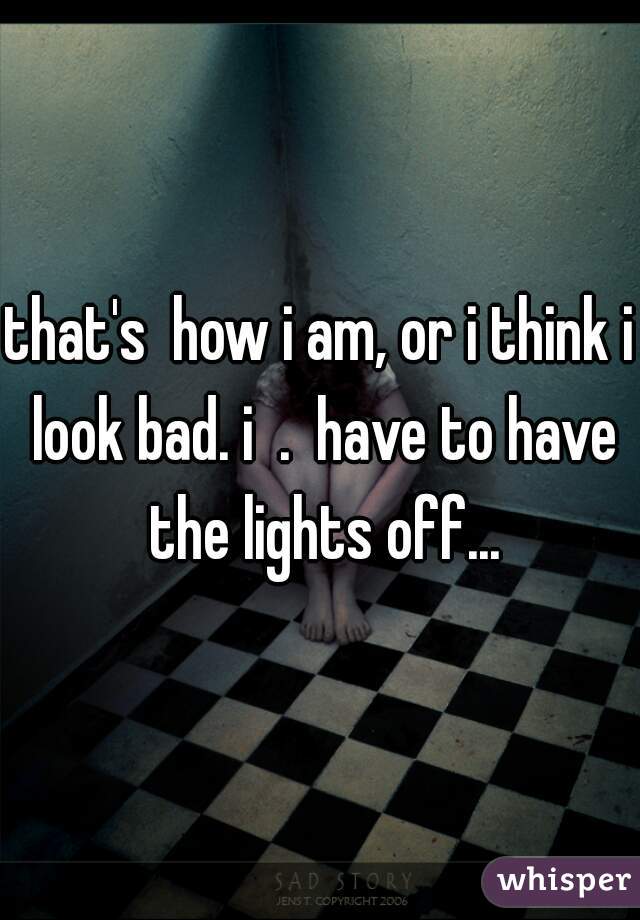 that's  how i am, or i think i look bad. i  .  have to have the lights off...