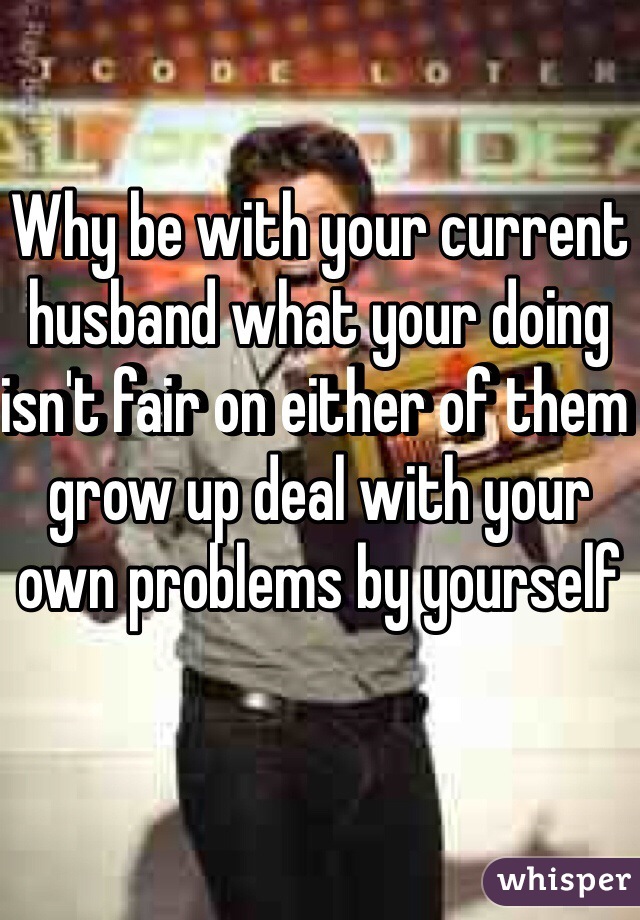 Why be with your current husband what your doing isn't fair on either of them grow up deal with your own problems by yourself 