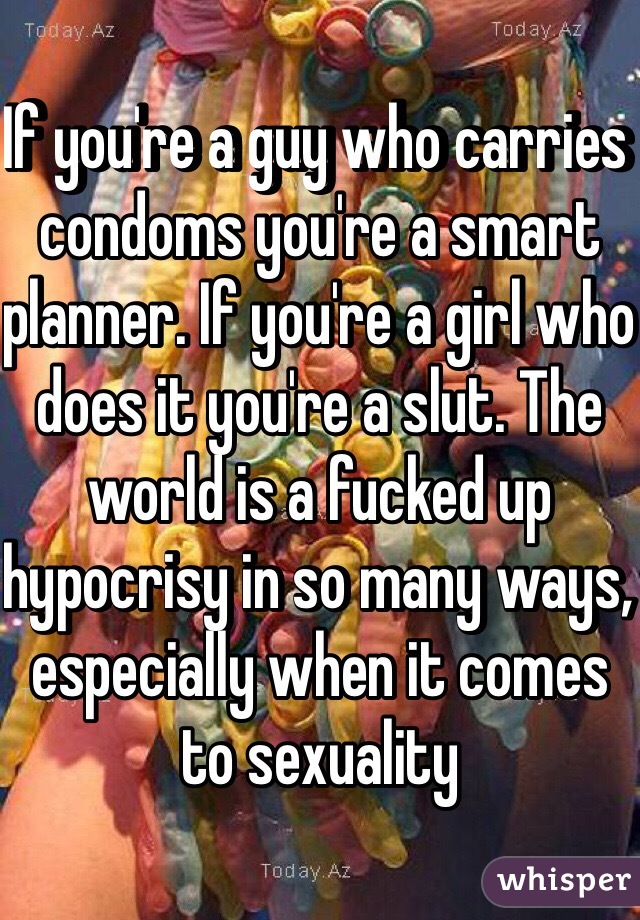 If you're a guy who carries condoms you're a smart planner. If you're a girl who does it you're a slut. The world is a fucked up hypocrisy in so many ways, especially when it comes to sexuality