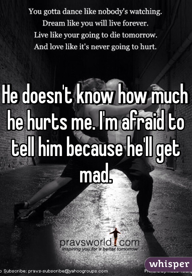 He doesn't know how much he hurts me. I'm afraid to tell him because he'll get mad. 