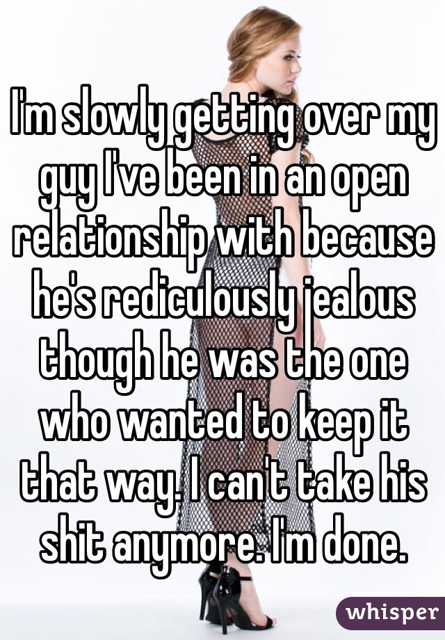I'm slowly getting over my guy I've been in an open relationship with because he's rediculously jealous though he was the one who wanted to keep it that way. I can't take his shit anymore. I'm done.