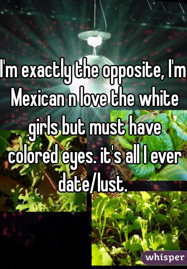 I'm exactly the opposite, I'm Mexican n love the white girls but must have colored eyes. it's all I ever date/lust. 