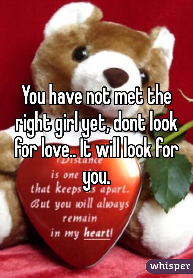 You have not met the right girl yet, dont look for love.. It will look for you. 