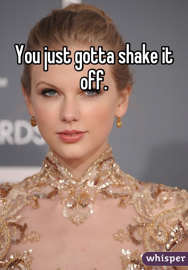 You just gotta shake it off.