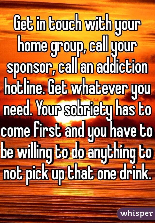Get in touch with your home group, call your sponsor, call an addiction hotline. Get whatever you need. Your sobriety has to come first and you have to be willing to do anything to not pick up that one drink. 