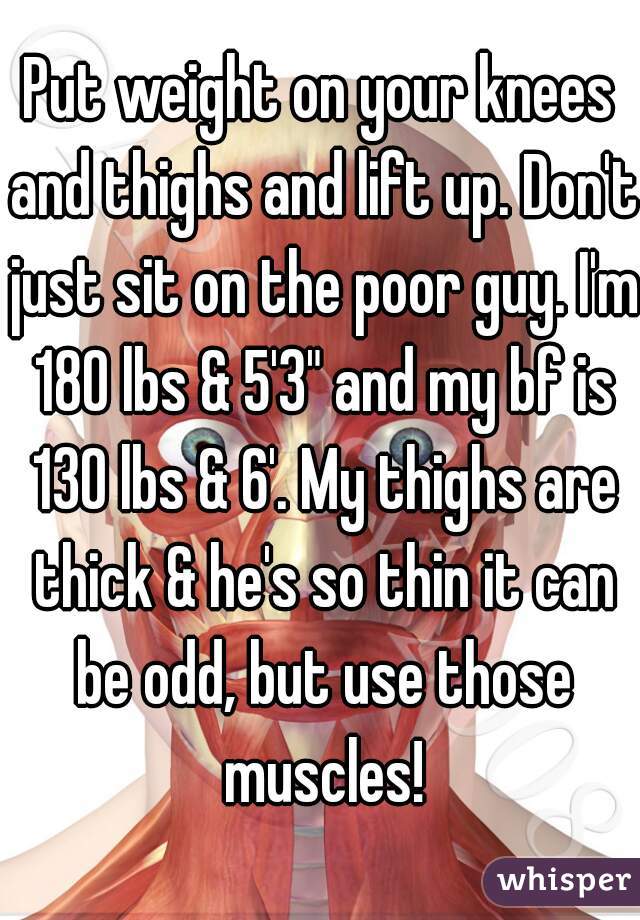 Put weight on your knees and thighs and lift up. Don't just sit on the poor guy. I'm 180 lbs & 5'3" and my bf is 130 lbs & 6'. My thighs are thick & he's so thin it can be odd, but use those muscles!